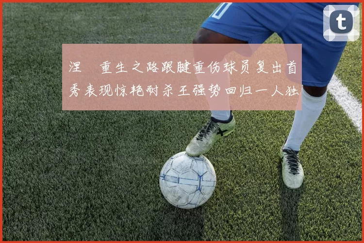 涅槃重生之路跟腱重伤球员复出首秀表现惊艳耐杀王强势回归一人独得30分以上