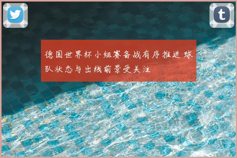 德国世界杯小组赛备战有序推进 球队状态与出线前景受关注