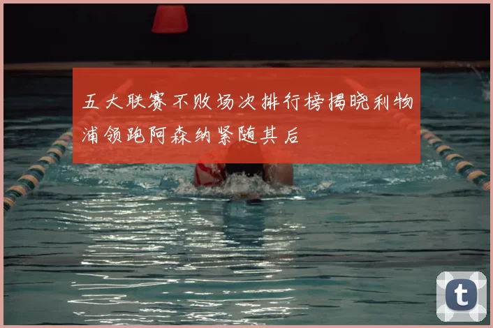五大联赛不败场次排行榜揭晓利物浦领跑阿森纳紧随其后