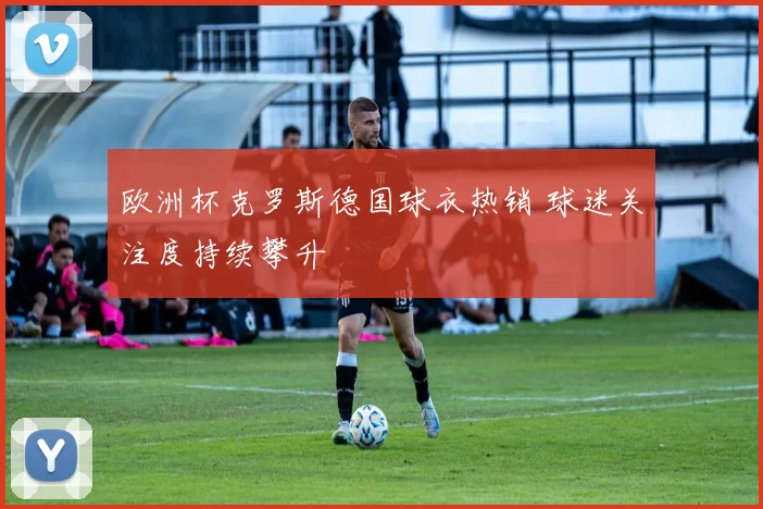欧洲杯克罗斯德国球衣热销 球迷关注度持续攀升