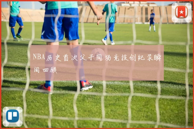 NBA历史首次父子同场竞技创纪录瞬间回顾