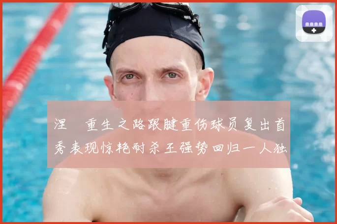 涅槃重生之路跟腱重伤球员复出首秀表现惊艳耐杀王强势回归一人独得30分以上