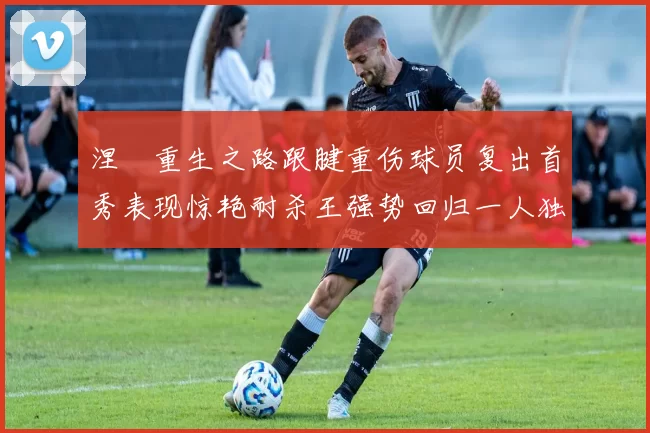 涅槃重生之路跟腱重伤球员复出首秀表现惊艳耐杀王强势回归一人独得30分以上