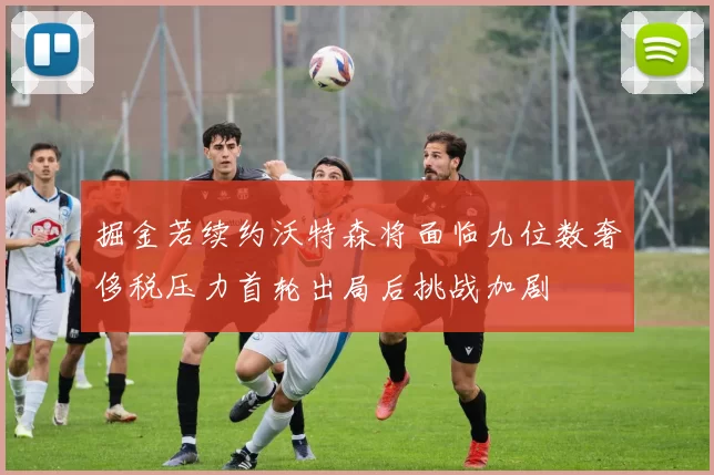 掘金若续约沃特森将面临九位数奢侈税压力首轮出局后挑战加剧
