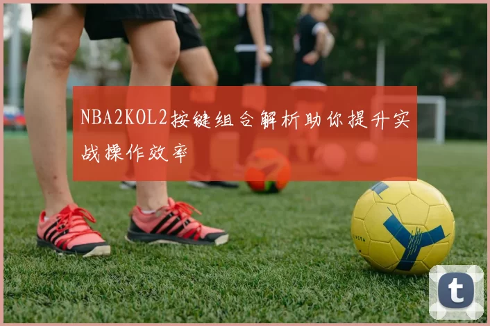 NBA2KOL2按键组合解析助你提升实战操作效率