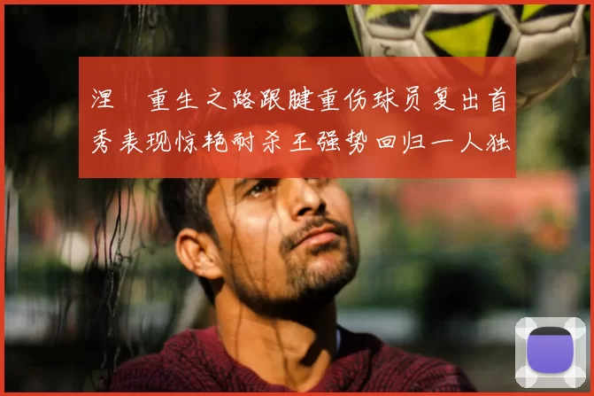 涅槃重生之路跟腱重伤球员复出首秀表现惊艳耐杀王强势回归一人独得30分以上