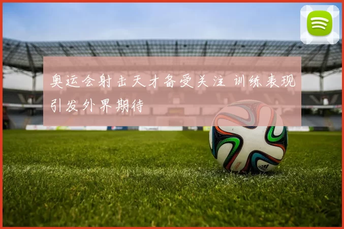 奥运会射击天才备受关注 训练表现引发外界期待