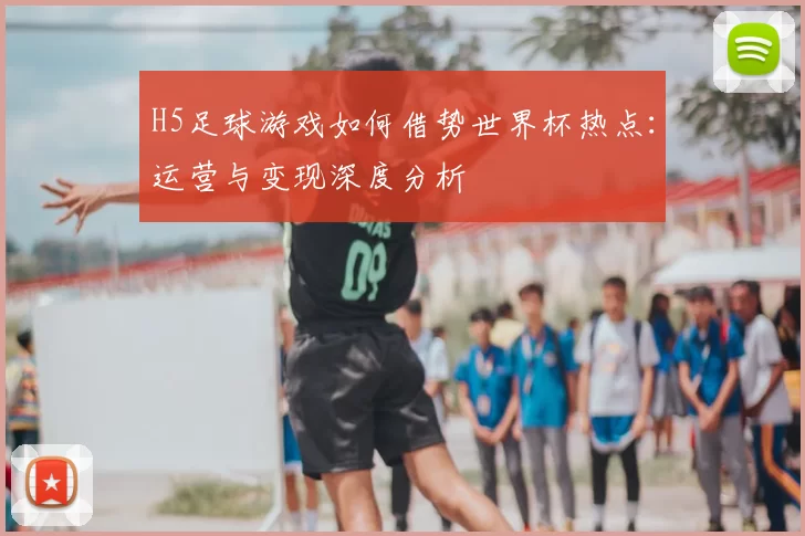 H5足球游戏如何借势世界杯热点:运营与变现深度分析