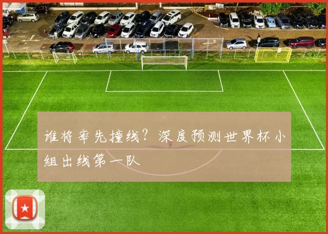 谁将率先撞线？深度预测世界杯小组出线第一队