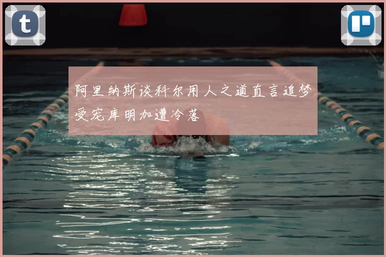 阿里纳斯谈科尔用人之道直言追梦受宠库明加遭冷落