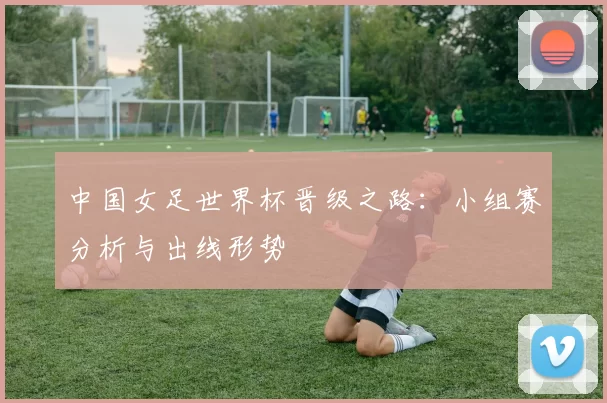 中国女足世界杯晋级之路：小组赛分析与出线形势