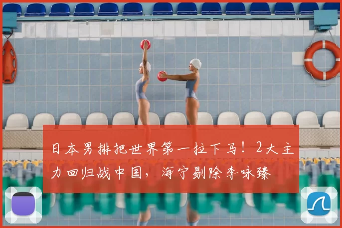 日本男排把世界第一拉下马!2大主力回归战中国,海宁剔除李咏臻