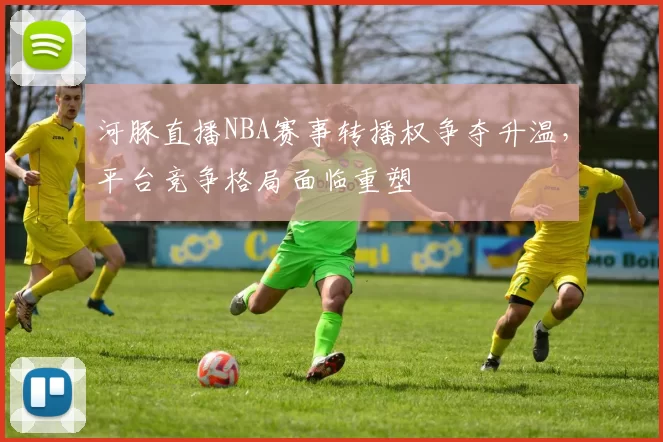 河豚直播NBA赛事转播权争夺升温，平台竞争格局面临重塑