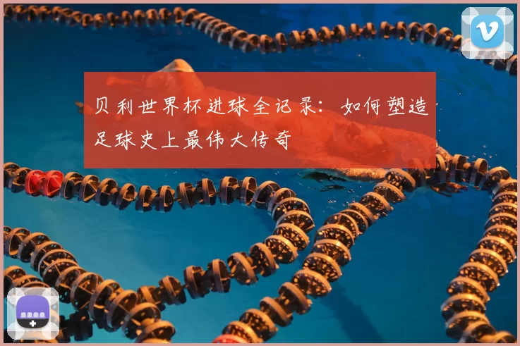 贝利世界杯进球全记录:如何塑造足球史上最伟大传奇