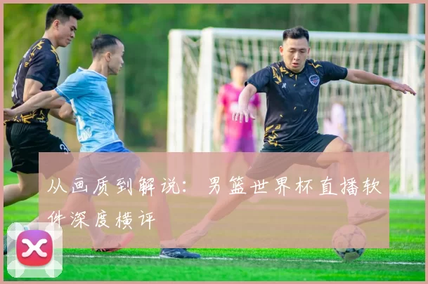 从画质到解说：男篮世界杯直播软件深度横评