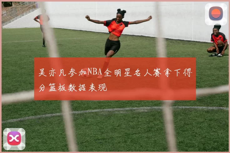 吴亦凡参加NBA全明星名人赛拿下得分篮板数据表现