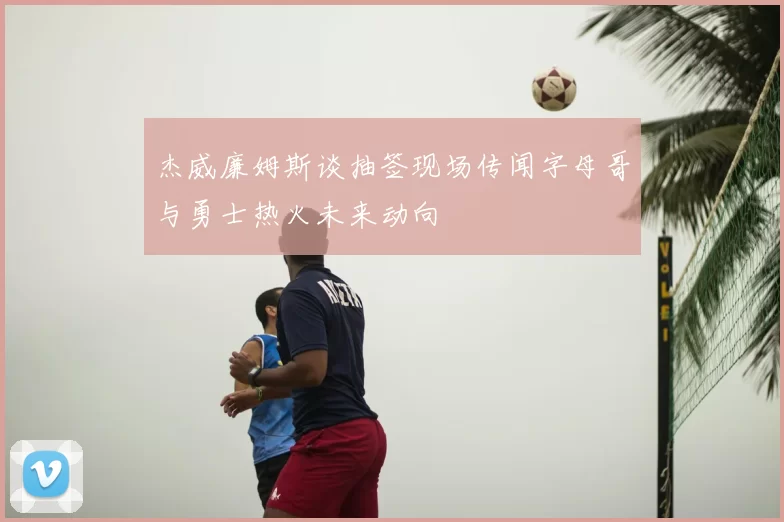 杰威廉姆斯谈抽签现场传闻字母哥与勇士热火未来动向