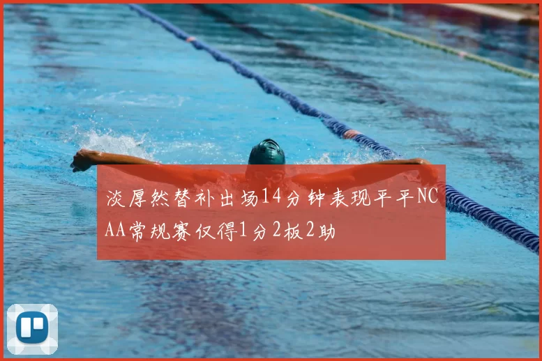 淡厚然替补出场14分钟表现平平NCAA常规赛仅得1分2板2助
