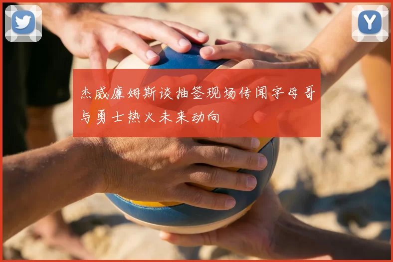 杰威廉姆斯谈抽签现场传闻字母哥与勇士热火未来动向