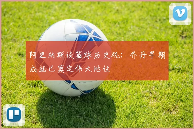 阿里纳斯谈篮球历史观:乔丹早期成就已奠定伟大地位