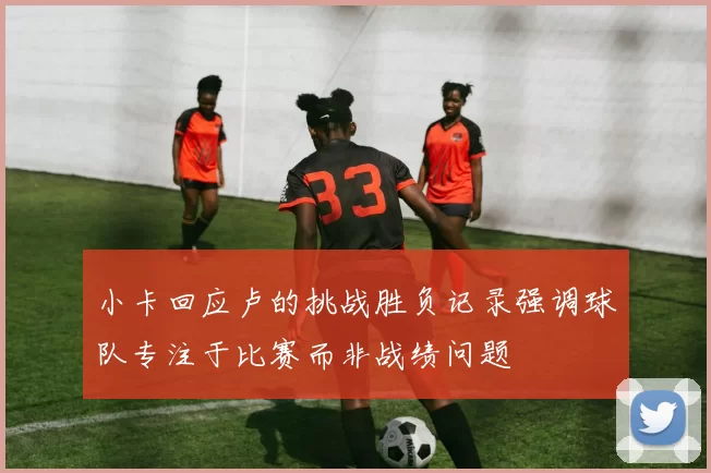 小卡回应卢的挑战胜负记录强调球队专注于比赛而非战绩问题