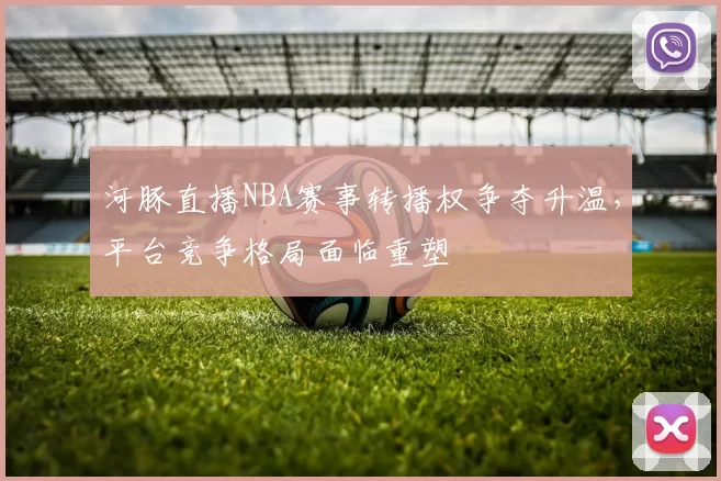 河豚直播NBA赛事转播权争夺升温，平台竞争格局面临重塑