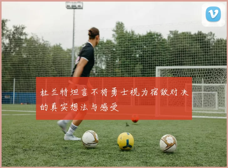 杜兰特坦言不将勇士视为宿敌对决的真实想法与感受
