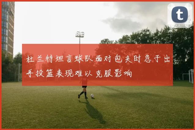 杜兰特坦言球队面对包夹时急于出手投篮表现难以克服影响