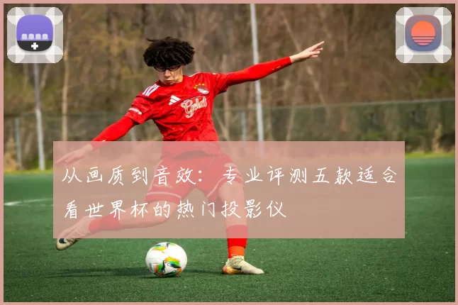 从画质到音效：专业评测五款适合看世界杯的热门投影仪