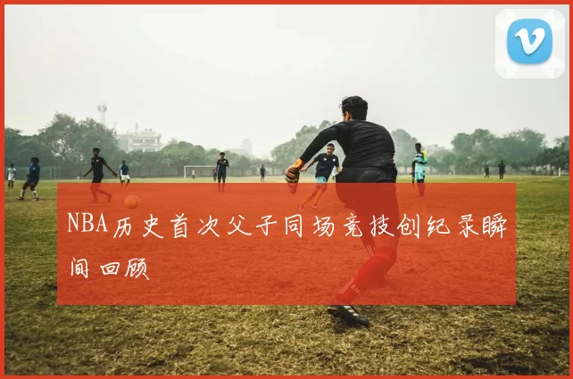 NBA历史首次父子同场竞技创纪录瞬间回顾