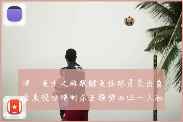 涅槃重生之路跟腱重伤球员复出首秀表现惊艳耐杀王强势回归一人独得30分以上