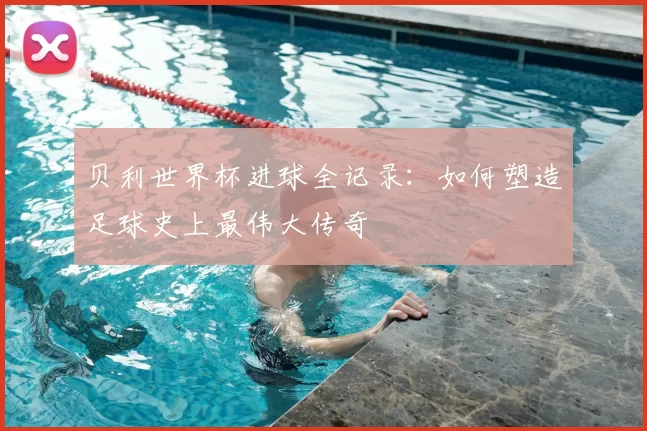 贝利世界杯进球全记录:如何塑造足球史上最伟大传奇