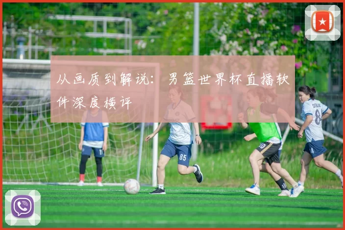 从画质到解说：男篮世界杯直播软件深度横评