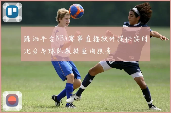 腾讯平台NBA赛事直播软件提供实时比分与球队数据查询服务