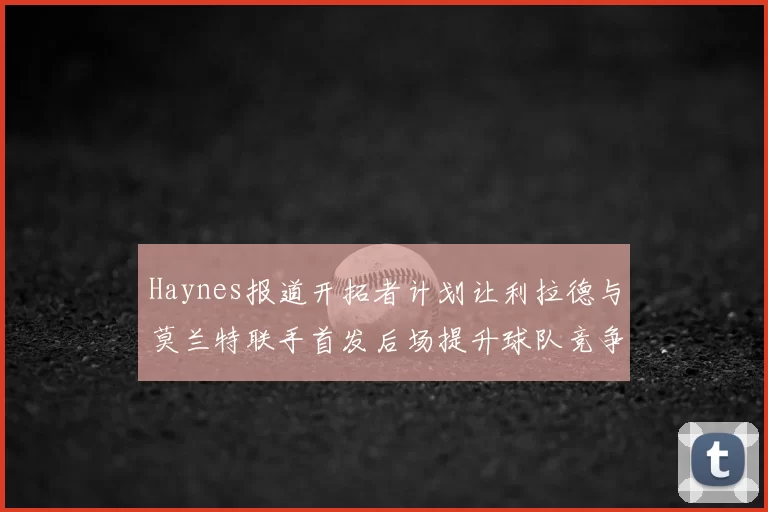 Haynes报道开拓者计划让利拉德与莫兰特联手首发后场提升球队竞争力