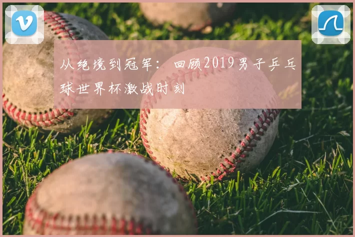 从绝境到冠军：回顾2019男子乒乓球世界杯激战时刻