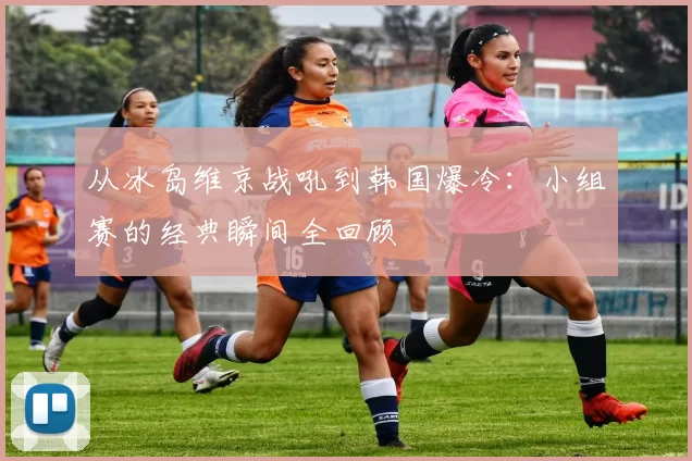 从冰岛维京战吼到韩国爆冷：小组赛的经典瞬间全回顾