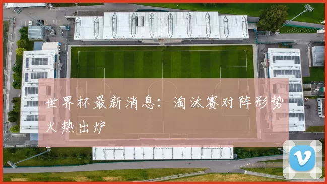 世界杯最新消息：淘汰赛对阵形势火热出炉