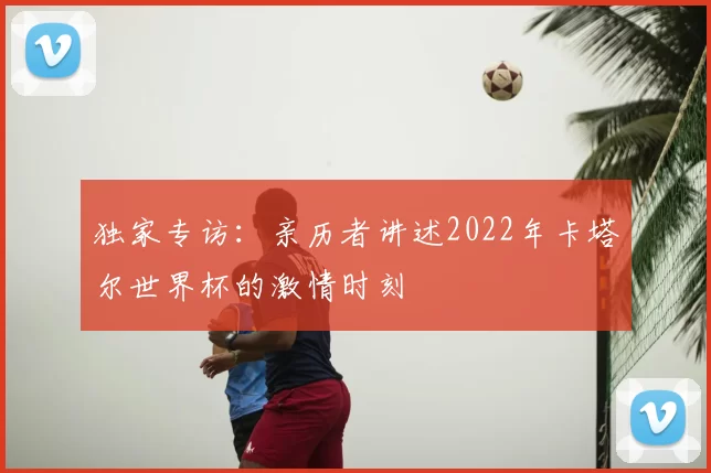 独家专访：亲历者讲述2022年卡塔尔世界杯的激情时刻