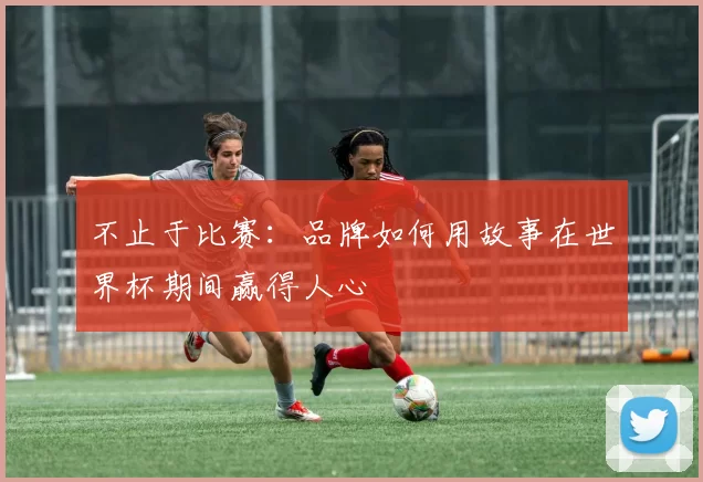 不止于比赛:品牌如何用故事在世界杯期间赢得人心