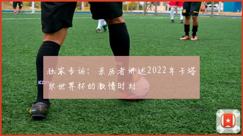 独家专访：亲历者讲述2022年卡塔尔世界杯的激情时刻